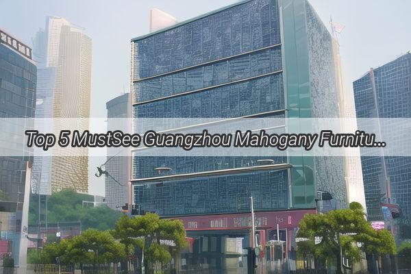 Top 5 MustSee Guangzhou Mahogany Furniture A Timeless Elegance Ranking